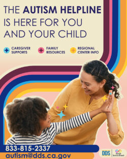 The Autism Helpline is here for you and your child. * Caregiver Supports * Family Resources * Regional Center Info 833-815-2337 autism@dds.ca.gov